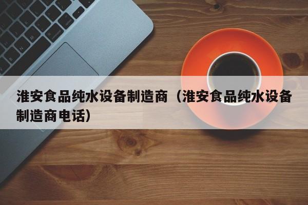淮安食品纯水设备制造商（淮安食品纯水设备制造商电话）
