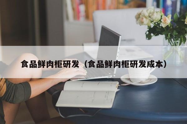 食品鲜肉柜研发（食品鲜肉柜研发成本）